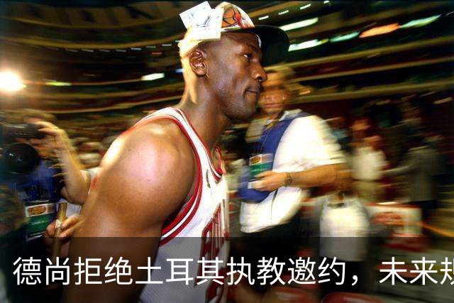 德尚拒绝土耳其执教邀约，未来规划仍在深思熟虑中